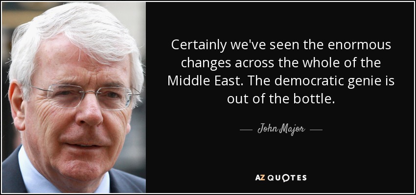 Certainly we've seen the enormous changes across the whole of the Middle East. The democratic genie is out of the bottle. - John Major
