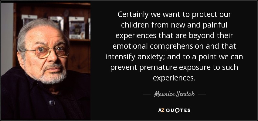 Certainly we want to protect our children from new and painful experiences that are beyond their emotional comprehension and that intensify anxiety; and to a point we can prevent premature exposure to such experiences. - Maurice Sendak