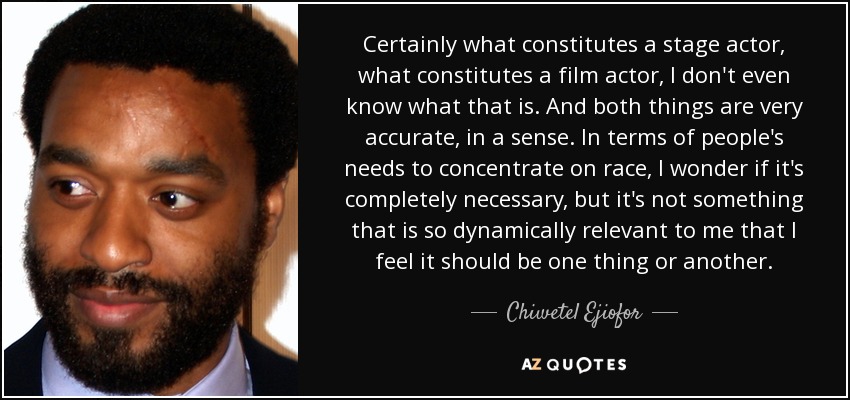 Certainly what constitutes a stage actor, what constitutes a film actor, I don't even know what that is. And both things are very accurate, in a sense. In terms of people's needs to concentrate on race, I wonder if it's completely necessary, but it's not something that is so dynamically relevant to me that I feel it should be one thing or another. - Chiwetel Ejiofor