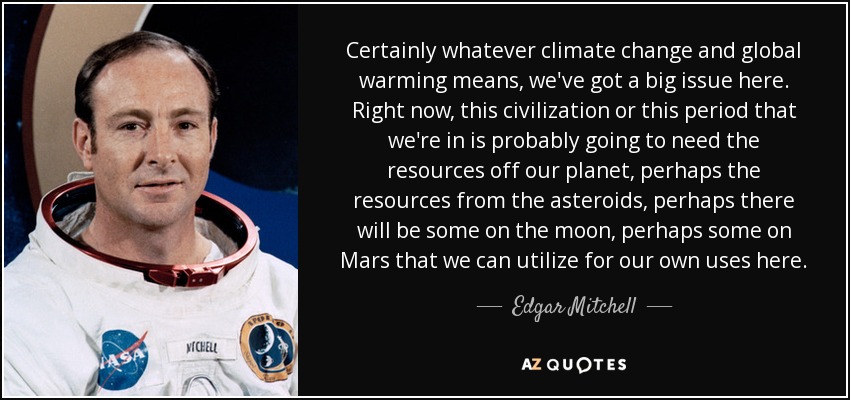 Certainly whatever climate change and global warming means, we've got a big issue here. Right now, this civilization or this period that we're in is probably going to need the resources off our planet, perhaps the resources from the asteroids, perhaps there will be some on the moon, perhaps some on Mars that we can utilize for our own uses here. - Edgar Mitchell