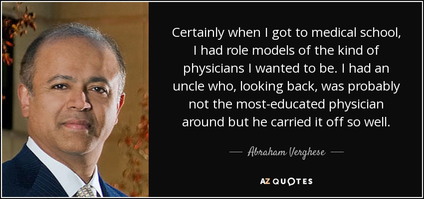 Certainly when I got to medical school, I had role models of the kind of physicians I wanted to be. I had an uncle who, looking back, was probably not the most-educated physician around but he carried it off so well. - Abraham Verghese