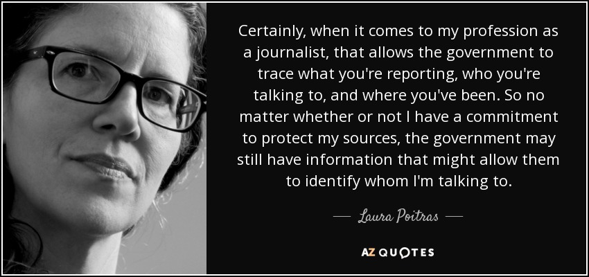 Certainly, when it comes to my profession as a journalist, that allows the government to trace what you're reporting, who you're talking to, and where you've been. So no matter whether or not I have a commitment to protect my sources, the government may still have information that might allow them to identify whom I'm talking to. - Laura Poitras