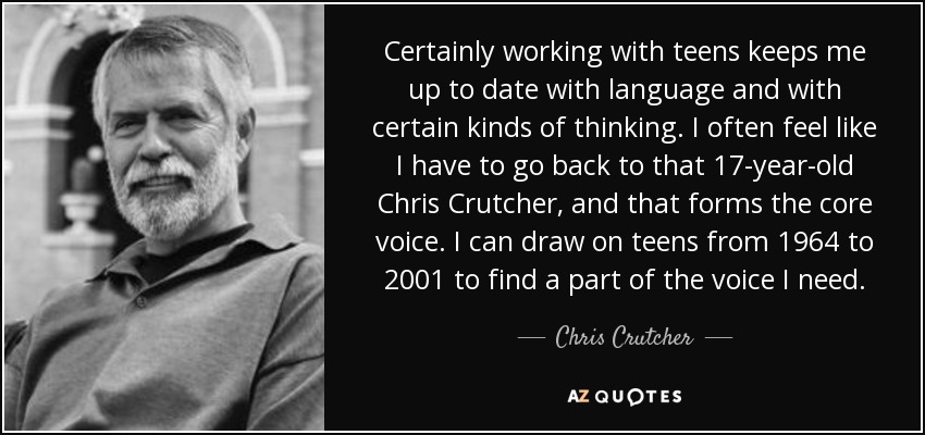 Certainly working with teens keeps me up to date with language and with certain kinds of thinking. I often feel like I have to go back to that 17-year-old Chris Crutcher, and that forms the core voice. I can draw on teens from 1964 to 2001 to find a part of the voice I need. - Chris Crutcher
