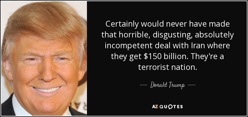 Certainly would never have made that horrible, disgusting, absolutely incompetent deal with Iran where they get $150 billion. They're a terrorist nation. - Donald Trump