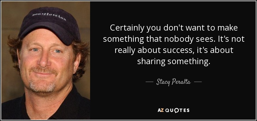 Certainly you don't want to make something that nobody sees. It's not really about success, it's about sharing something. - Stacy Peralta