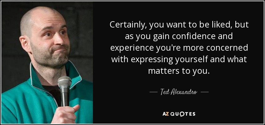 Certainly, you want to be liked, but as you gain confidence and experience you're more concerned with expressing yourself and what matters to you. - Ted Alexandro
