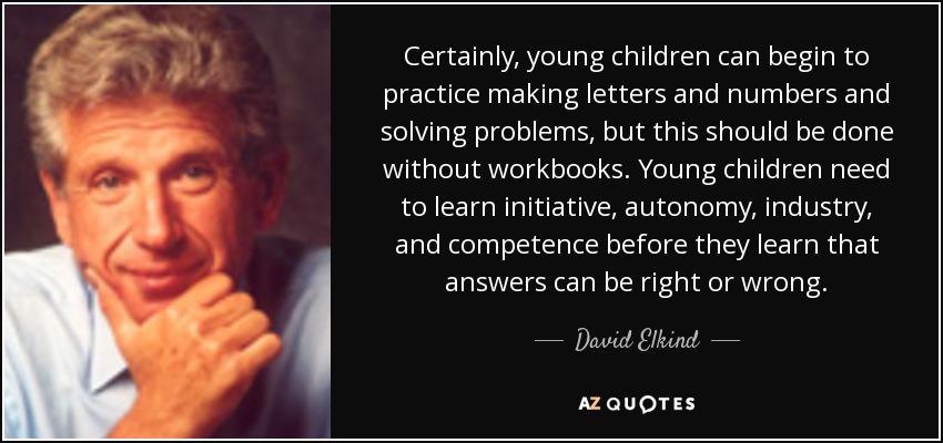 Certainly, young children can begin to practice making letters and numbers and solving problems, but this should be done without workbooks. Young children need to learn initiative, autonomy, industry, and competence before they learn that answers can be right or wrong. - David Elkind