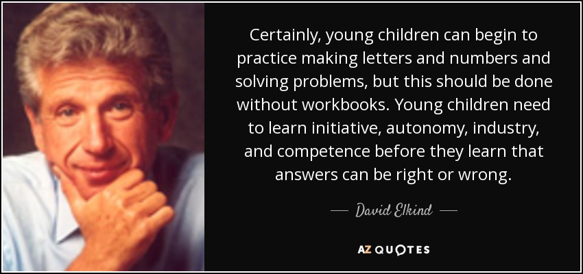 Certainly, young children can begin to practice making letters and numbers and solving problems, but this should be done without workbooks. Young children need to learn initiative, autonomy, industry, and competence before they learn that answers can be right or wrong. - David Elkind