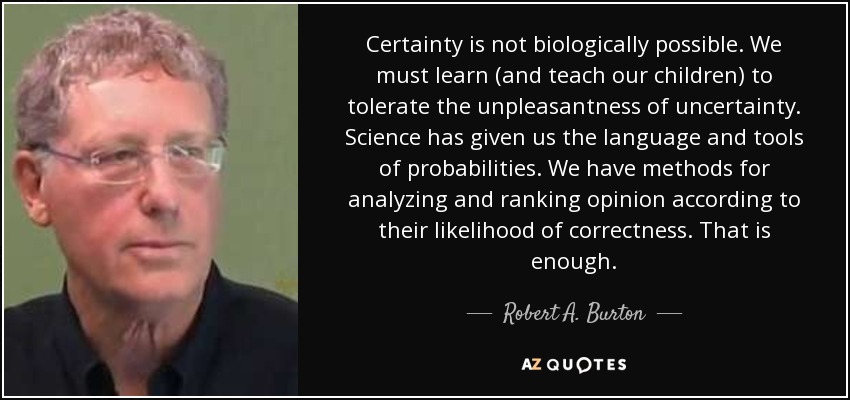 Certainty is not biologically possible. We must learn (and teach our children) to tolerate the unpleasantness of uncertainty. Science has given us the language and tools of probabilities. We have methods for analyzing and ranking opinion according to their likelihood of correctness. That is enough. - Robert A. Burton