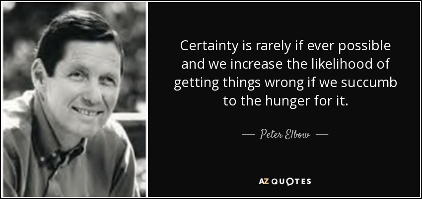 Certainty is rarely if ever possible and we increase the likelihood of getting things wrong if we succumb to the hunger for it. - Peter Elbow