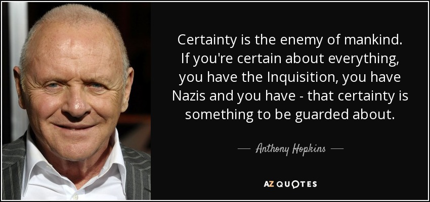 Certainty is the enemy of mankind. If you're certain about everything, you have the Inquisition, you have Nazis and you have - that certainty is something to be guarded about. - Anthony Hopkins