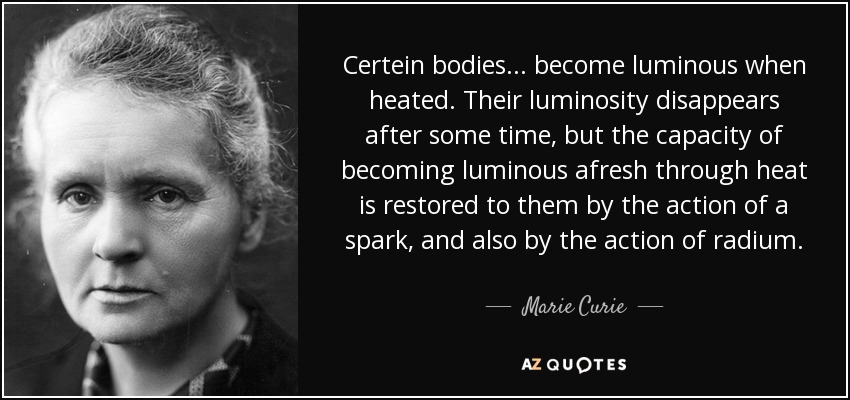 Certein bodies... become luminous when heated. Their luminosity disappears after some time, but the capacity of becoming luminous afresh through heat is restored to them by the action of a spark, and also by the action of radium. - Marie Curie