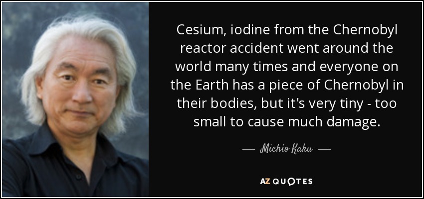Cesium, iodine from the Chernobyl reactor accident went around the world many times and everyone on the Earth has a piece of Chernobyl in their bodies, but it's very tiny - too small to cause much damage. - Michio Kaku