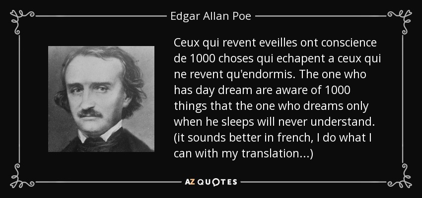 Ceux qui revent eveilles ont conscience de 1000 choses qui echapent a ceux qui ne revent qu'endormis. The one who has day dream are aware of 1000 things that the one who dreams only when he sleeps will never understand. (it sounds better in french, I do what I can with my translation...) - Edgar Allan Poe