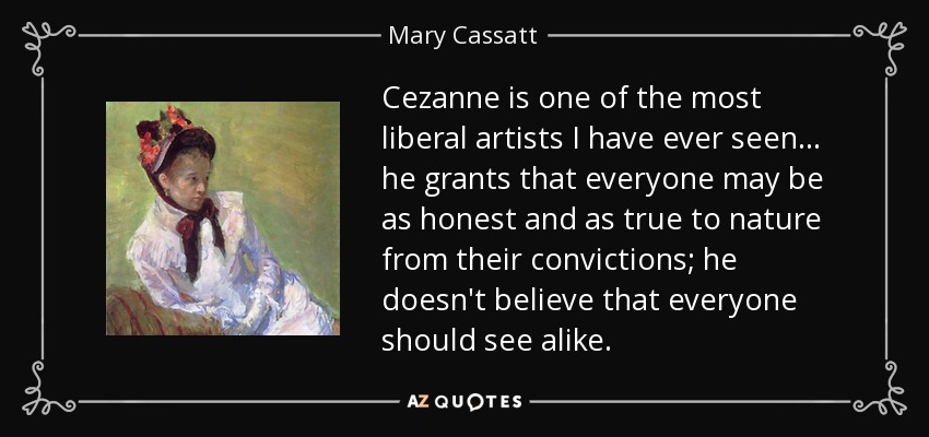 Cezanne is one of the most liberal artists I have ever seen... he grants that everyone may be as honest and as true to nature from their convictions; he doesn't believe that everyone should see alike. - Mary Cassatt