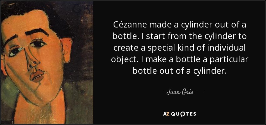 Cézanne made a cylinder out of a bottle. I start from the cylinder to create a special kind of individual object. I make a bottle a particular bottle out of a cylinder. - Juan Gris