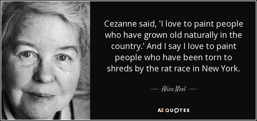Cezanne said, 'I love to paint people who have grown old naturally in the country.' And I say I love to paint people who have been torn to shreds by the rat race in New York. - Alice Neel