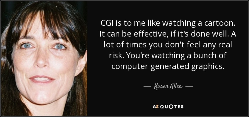 CGI is to me like watching a cartoon. It can be effective, if it's done well. A lot of times you don't feel any real risk. You're watching a bunch of computer-generated graphics. - Karen Allen