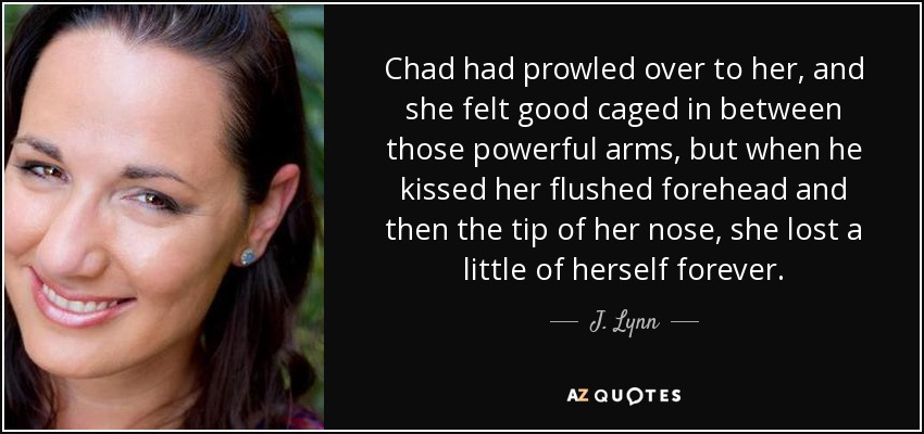 Chad had prowled over to her, and she felt good caged in between those powerful arms, but when he kissed her flushed forehead and then the tip of her nose, she lost a little of herself forever. - J. Lynn