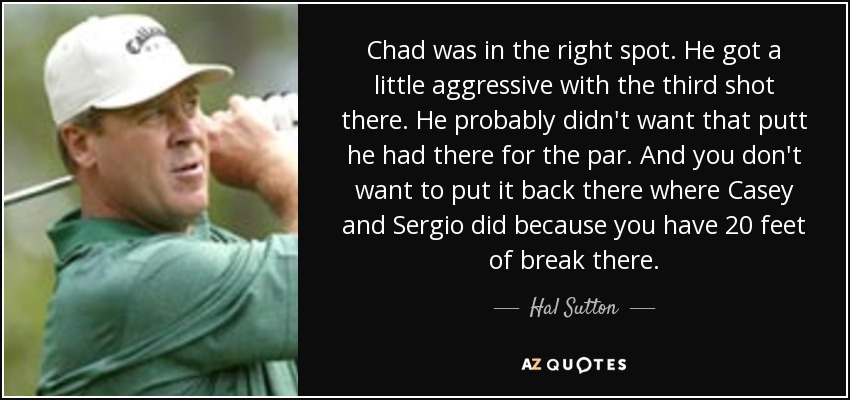 Chad was in the right spot. He got a little aggressive with the third shot there. He probably didn't want that putt he had there for the par. And you don't want to put it back there where Casey and Sergio did because you have 20 feet of break there. - Hal Sutton
