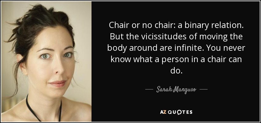 Chair or no chair: a binary relation. But the vicissitudes of moving the body around are infinite. You never know what a person in a chair can do. - Sarah Manguso
