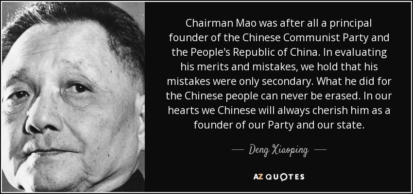 Chairman Mao was after all a principal founder of the Chinese Communist Party and the People's Republic of China. In evaluating his merits and mistakes, we hold that his mistakes were only secondary. What he did for the Chinese people can never be erased. In our hearts we Chinese will always cherish him as a founder of our Party and our state. - Deng Xiaoping