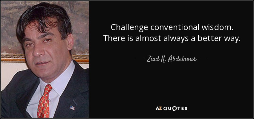 Challenge conventional wisdom. There is almost always a better way. - Ziad K. Abdelnour