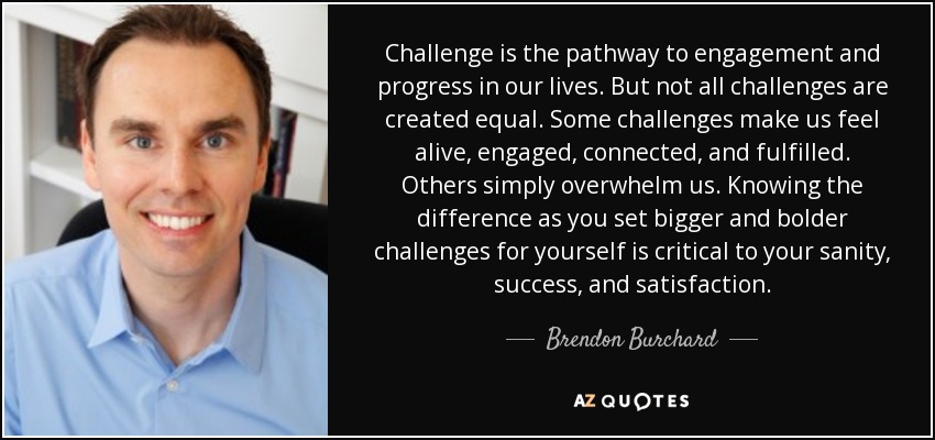 Challenge is the pathway to engagement and progress in our lives. But not all challenges are created equal. Some challenges make us feel alive, engaged, connected, and fulfilled. Others simply overwhelm us. Knowing the difference as you set bigger and bolder challenges for yourself is critical to your sanity, success, and satisfaction. - Brendon Burchard