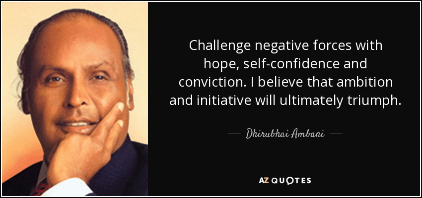 Challenge negative forces with hope, self-confidence and conviction. I believe that ambition and initiative will ultimately triumph. - Dhirubhai Ambani