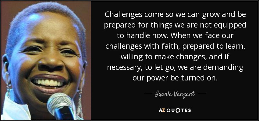 Challenges come so we can grow and be prepared for things we are not equipped to handle now. When we face our challenges with faith, prepared to learn, willing to make changes, and if necessary, to let go, we are demanding our power be turned on. - Iyanla Vanzant