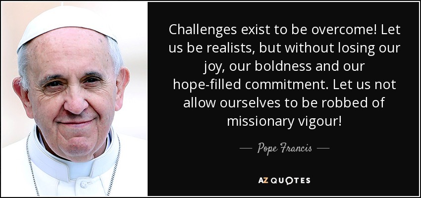 Challenges exist to be overcome! Let us be realists, but without losing our joy, our boldness and our hope-filled commitment. Let us not allow ourselves to be robbed of missionary vigour! - Pope Francis