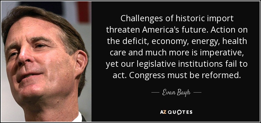 Challenges of historic import threaten America's future. Action on the deficit, economy, energy, health care and much more is imperative, yet our legislative institutions fail to act. Congress must be reformed. - Evan Bayh
