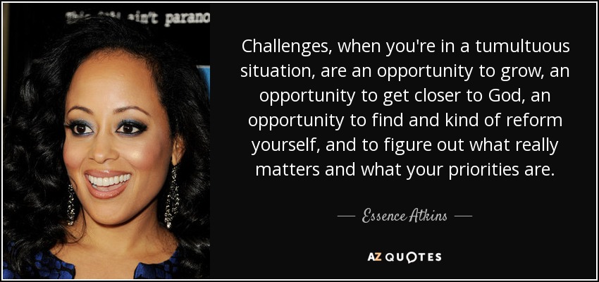 Challenges, when you're in a tumultuous situation, are an opportunity to grow, an opportunity to get closer to God, an opportunity to find and kind of reform yourself, and to figure out what really matters and what your priorities are. - Essence Atkins