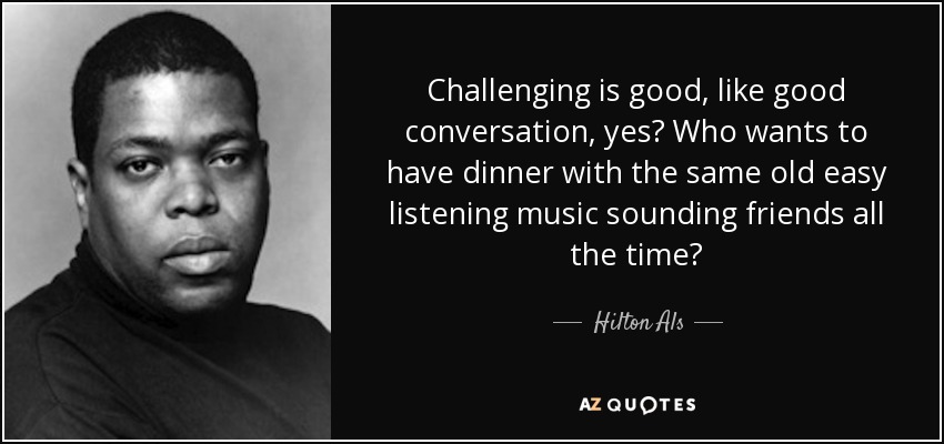 Challenging is good, like good conversation, yes? Who wants to have dinner with the same old easy listening music sounding friends all the time? - Hilton Als