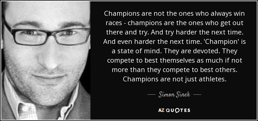 Champions are not the ones who always win races - champions are the ones who get out there and try. And try harder the next time. And even harder the next time. 'Champion' is a state of mind. They are devoted. They compete to best themselves as much if not more than they compete to best others. Champions are not just athletes. - Simon Sinek