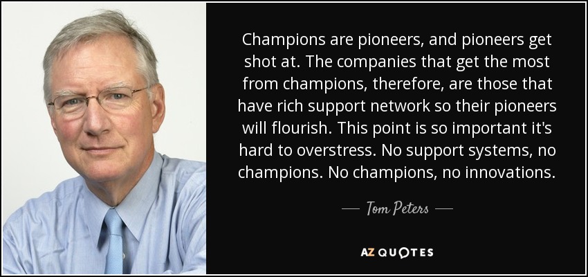 Champions are pioneers, and pioneers get shot at. The companies that get the most from champions, therefore, are those that have rich support network so their pioneers will flourish. This point is so important it's hard to overstress. No support systems, no champions. No champions, no innovations. - Tom Peters