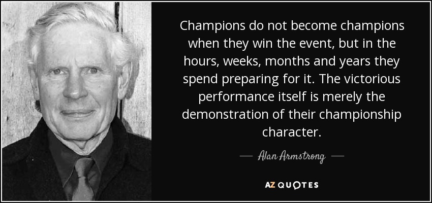 Champions do not become champions when they win the event, but in the hours, weeks, months and years they spend preparing for it. The victorious performance itself is merely the demonstration of their championship character. - Alan Armstrong