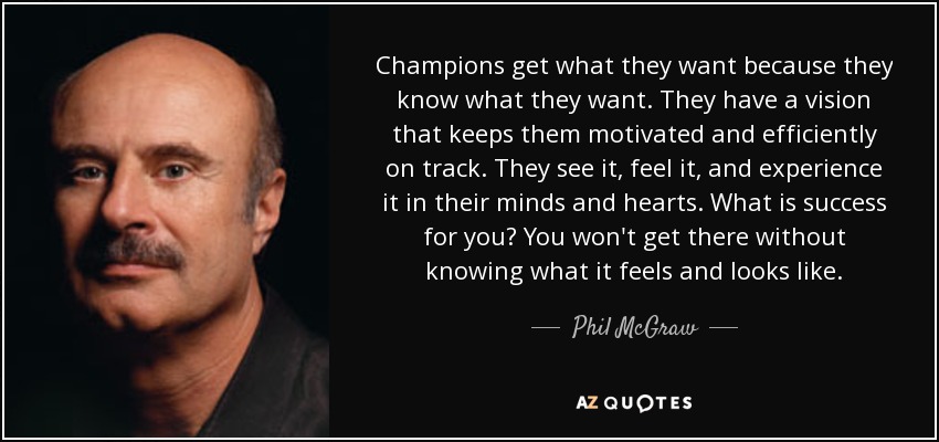 Champions get what they want because they know what they want. They have a vision that keeps them motivated and efficiently on track. They see it, feel it, and experience it in their minds and hearts. What is success for you? You won't get there without knowing what it feels and looks like. - Phil McGraw