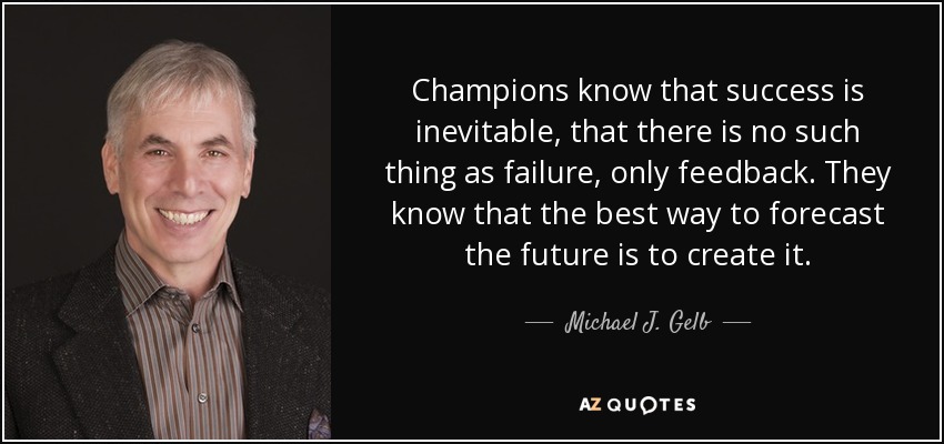 Champions know that success is inevitable, that there is no such thing as failure, only feedback. They know that the best way to forecast the future is to create it. - Michael J. Gelb