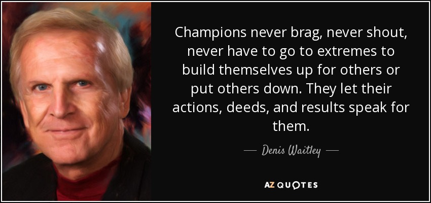 Champions never brag, never shout, never have to go to extremes to build themselves up for others or put others down. They let their actions, deeds, and results speak for them. - Denis Waitley