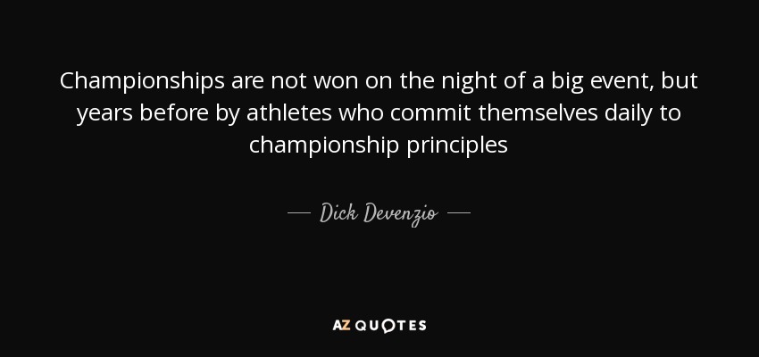 Championships are not won on the night of a big event, but years before by athletes who commit themselves daily to championship principles - Dick Devenzio