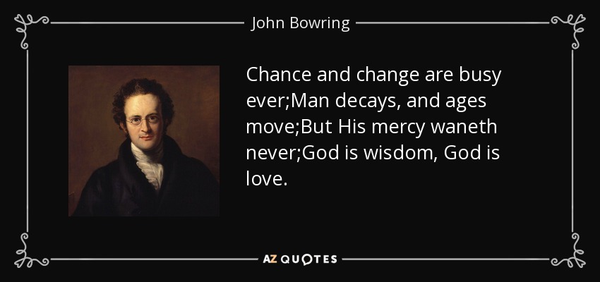Chance and change are busy ever;Man decays, and ages move;But His mercy waneth never;God is wisdom, God is love. - John Bowring