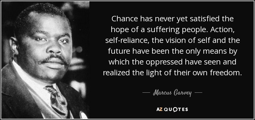 Chance has never yet satisfied the hope of a suffering people. Action, self-reliance, the vision of self and the future have been the only means by which the oppressed have seen and realized the light of their own freedom. - Marcus Garvey