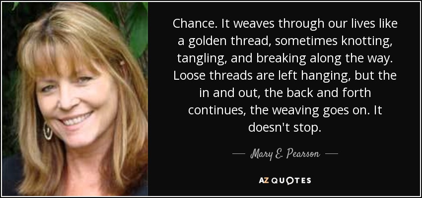 Chance. It weaves through our lives like a golden thread, sometimes knotting, tangling, and breaking along the way. Loose threads are left hanging, but the in and out, the back and forth continues, the weaving goes on. It doesn't stop. - Mary E. Pearson