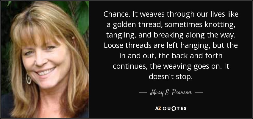 Chance. It weaves through our lives like a golden thread, sometimes knotting, tangling, and breaking along the way. Loose threads are left hanging, but the in and out, the back and forth continues, the weaving goes on. It doesn't stop. - Mary E. Pearson