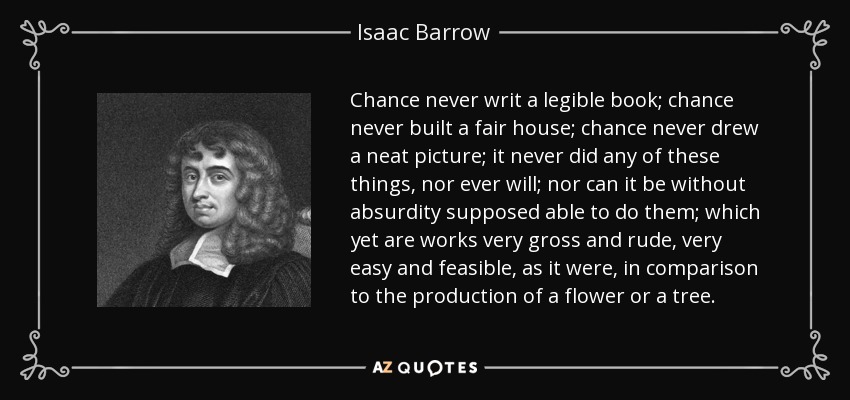 Chance never writ a legible book; chance never built a fair house; chance never drew a neat picture; it never did any of these things, nor ever will; nor can it be without absurdity supposed able to do them; which yet are works very gross and rude, very easy and feasible, as it were, in comparison to the production of a flower or a tree. - Isaac Barrow