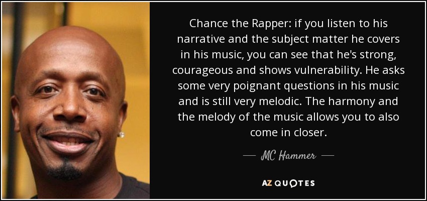 Chance the Rapper: if you listen to his narrative and the subject matter he covers in his music, you can see that he's strong, courageous and shows vulnerability. He asks some very poignant questions in his music and is still very melodic. The harmony and the melody of the music allows you to also come in closer. - MC Hammer