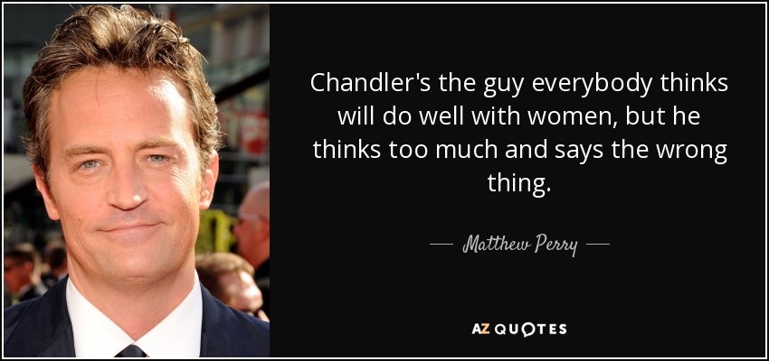 Chandler's the guy everybody thinks will do well with women, but he thinks too much and says the wrong thing. - Matthew Perry