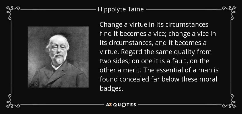 Change a virtue in its circumstances find it becomes a vice; change a vice in its circumstances, and it becomes a virtue. Regard the same quality from two sides; on one it is a fault, on the other a merit. The essential of a man is found concealed far below these moral badges. - Hippolyte Taine