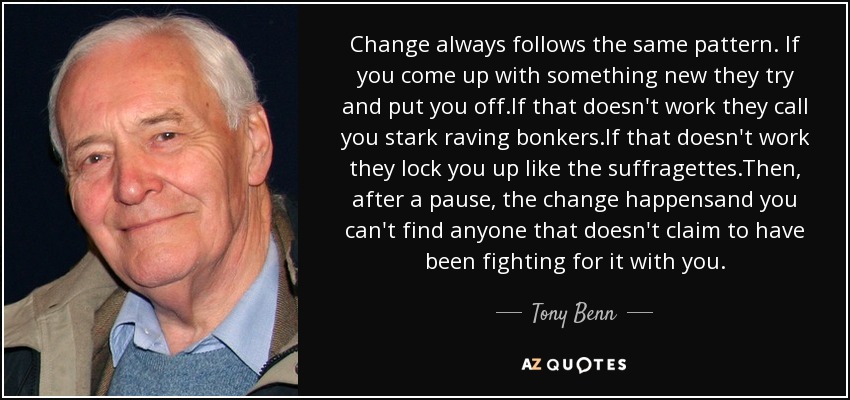 Change always follows the same pattern. If you come up with something new they try and put you off.If that doesn't work they call you stark raving bonkers.If that doesn't work they lock you up like the suffragettes.Then, after a pause, the change happensand you can't find anyone that doesn't claim to have been fighting for it with you. - Tony Benn